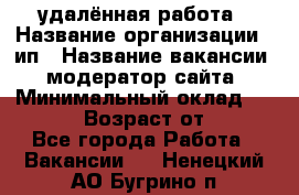 удалённая работа › Название организации ­ ип › Название вакансии ­ модератор сайта › Минимальный оклад ­ 39 500 › Возраст от ­ 18 - Все города Работа » Вакансии   . Ненецкий АО,Бугрино п.